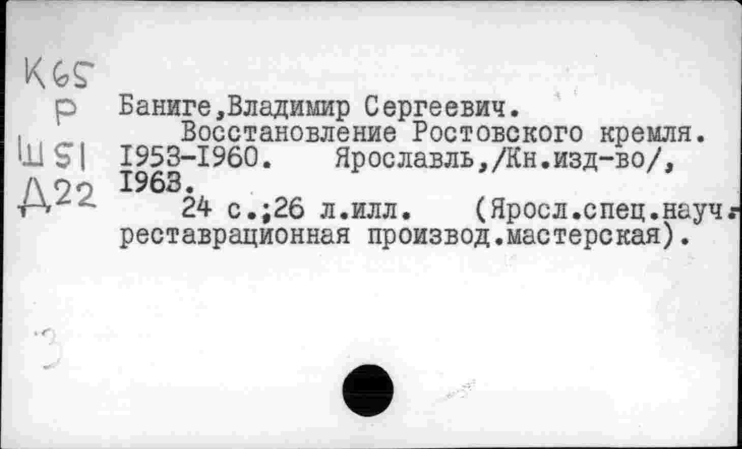 ﻿w
P lu SI Д22
Баниге,Владимир Сергеевич.
Восстановление Ростовского кремля. 1953-1960. Ярославль,/Кн.изд-во/,
24 с.;26 л.илл.	(Яросл.спец.науч
реставрационная производ.мастерская).